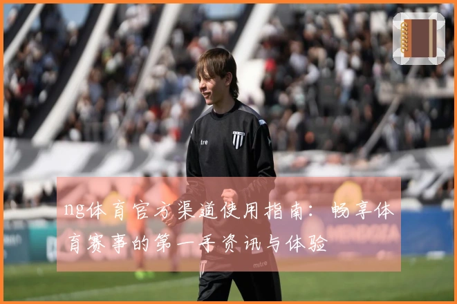 ng体育官方渠道使用指南：畅享体育赛事的第一手资讯与体验