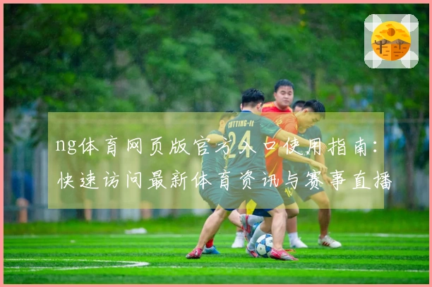 ng体育网页版官方入口使用指南：快速访问最新体育资讯与赛事直播